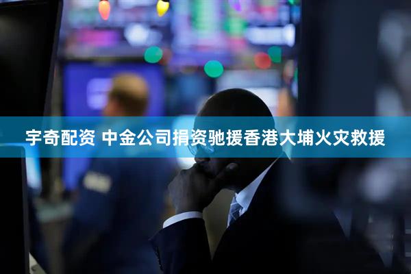 宇奇配资 中金公司捐资驰援香港大埔火灾救援