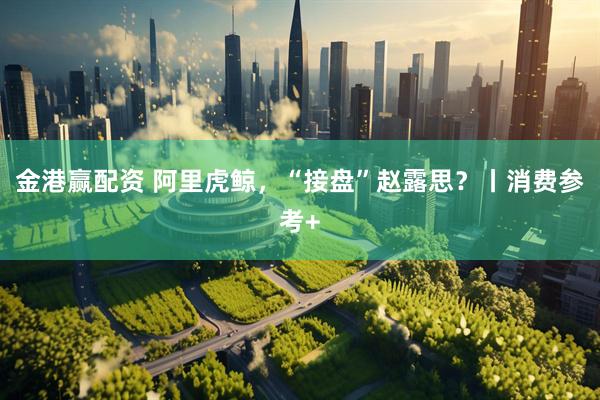金港赢配资 阿里虎鲸，“接盘”赵露思？丨消费参考+