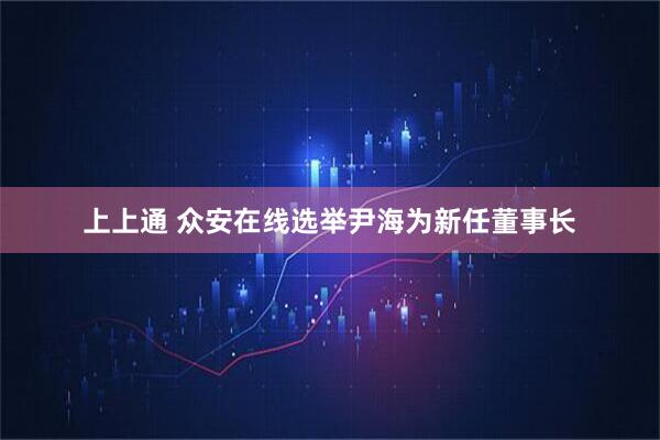 上上通 众安在线选举尹海为新任董事长