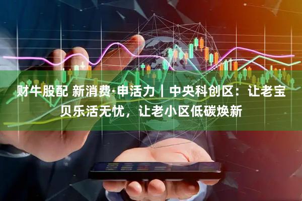 财牛股配 新消费·申活力｜中央科创区：让老宝贝乐活无忧，让老小区低碳焕新