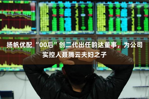 扬帆优配 “00后”创二代出任韵达董事，为公司实控人聂腾云夫妇之子