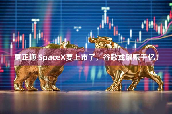 赢正通 SpaceX要上市了，谷歌或躺赚千亿！